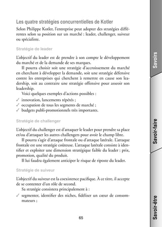 Les quatre stra­­ gies concur­­ tielles de Kotler
té­­
ren­­
Selon Philippe Kotler, l’entreprise peut adop­­ des stra­­ gies dif­­ ­
ter
té­­
fé­
rentes selon sa posi­­
tion sur un mar­­
ché : lea­­ chal­­ ger, sui­­
der,
len­­
veur
ou spé­­ liste.
cia­­

Stra­­ gie de chal­­ ger
té­­
len­­

L’objectif du chal­­ ger est d’attaquer le lea­­ pour prendre sa place
len­­
der
et/ou d’attaquer les autres chal­­ gers pour avoir le champ libre.
len­­
Il pourra s’agir d’attaque fron­­ ou d’attaque laté­­
tale
rale. L’attaque
fron­­ est une stra­­ gie coû­­
tale
té­­
teuse. L’attaque laté­­ consiste à iden­
rale
­
ti­­ et exploi­­ une dimen­­
fier
ter
sion stra­­ gique faible du lea­­
té­­
der : prix,
pro­­ tion, qua­­ du pro­­
mo­­
lité
duit.
Il lui fau­­ éga­­ ment anti­­ per le risque de riposte du lea­­
dra
le­­
ci­­
der.

Savoir-faire

L’objectif du lea­­ est de prendre à son compte le déve­­ pe­­
der
lop­­ ment
du mar­­ et de la demande de ses marques.
ché
Il pourra choi­­ soit une stra­­ gie d’accroissement du mar­­
sir
té­­
ché
en cher­­
chant à déve­­ per la demande, soit une stra­­ gie défen­­
lop­­
té­­
sive
contre les entre­­
prises qui cherchent à remettre en cause son lea­
­
der­­
ship, soit au contraire une stra­­ gie offen­­
té­­
sive pour asseoir son
lea­­ ship.
der­­
Voici quelques exemples d’actions pos­­
sibles :
✓✓ inno­­ tion, lan­­ ments répé­­
va­­
ce­­
tés ;
✓✓ occu­­ tion de tous les seg­­
pa­­
ments de mar­­
ché ;
✓✓ bud­­ publi-­ romotionnels très impor­­
gets
p
tants.

Savoirs

Stra­­ gie de lea­­
té­­
der

L’objectif du sui­­
veur est la coexis­­
tence paci­­
fique. À ce titre, il accepte
de se contenter d’un rôle de second.
Sa stra­­ gie consis­­ prin­­ pa­­ ment à :
té­­
tera
ci­­ le­­
✓✓ seg­­ ter, iden­­ fier des niches, fidéliser un cœur de consom­
men­­
ti­­
­
ma­­
teurs ;

65

Savoir-être

Stra­­ gie de sui­­
té­­
veur

 