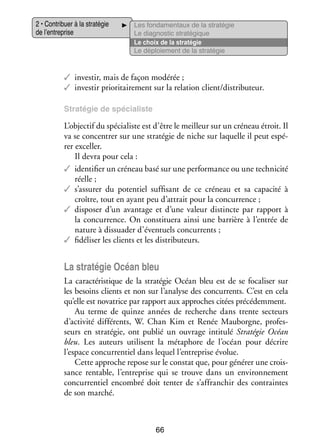 2 • Contri­­
buer à la stra­­ gie
té­­
de l’entreprise

Les fon­­ men­­
da­­
taux de la stra­­ gie
té­­
Le diag­­ tic stra­­ gique
nos­­
té­­
Le choix de la stra­­ gie
té­­
Le déploie­­
ment de la stra­­ gie
té­­

✓✓ inves­­ mais de façon modé­­
tir,
rée ;
✓✓ inves­­ prio­­ tai­­ ment sur la rela­­
tir
ri­­ re­­
tion client/dis­­ bu­­
tri­­ teur.
Stra­­ gie de spé­­ liste
té­­
cia­­

L’objectif du spé­­ liste est d’être le meilleur sur un cré­­
cia­­
neau étroit. Il
va se concen­­ sur une stra­­ gie de niche sur laquelle il peut espé­
trer
té­­
­
rer excel­­
ler.
Il devra pour cela :
✓✓ iden­­ fier un cré­­
ti­­
neau basé sur une per­­ mance ou une tech­­ cité
for­­
ni­­
réelle ;
✓✓ s’assurer du poten­­ suf­­ sant de ce cré­­
tiel
fi­­
neau et sa capa­­
cité à
croître, tout en ayant peu d’attrait pour la concur­­
rence ;
✓✓ dis­­ ser d’un avan­­
po­­
tage et d’une valeur dis­­
tincte par rap­­
port à
la concur­­
rence. On consti­­
tuera ainsi une bar­­
rière à l’entrée de
nature à dis­­ der d’éventuels concur­­
sua­­
rents ;
✓✓ fidéliser les clients et les dis­­ bu­­
tri­­ teurs.

La stra­­ gie Océan bleu
té­­
La carac­­ ris­­
té­­ tique de la stra­­ gie Océan bleu est de se foca­­ ser sur
té­­
li­­
les besoins clients et non sur l’analyse des concur­­
rents. C’est en cela
qu’elle est nova­­
trice par rap­­
port aux approches citées pré­­ dem­­
cé­­ ment.
Au terme de quinze années de recherche dans trente sec­­
teurs
d’activité dif­­ rents, W.  Chan  Kim et Renée  Mauborgne, pro­­ ­
fé­­
fes­
seurs en stra­­ gie, ont publié un ouvrage inti­­
té­­
tulé Stra­­ gie Océan
té­­
bleu. Les auteurs uti­­
lisent la méta­­
phore de l’océan pour décrire
l’espace concur­­ tiel dans lequel l’entreprise évo­­
ren­­
lue.
Cette approche repose sur le constat que, pour géné­­ une crois­
rer
­
sance ren­­
table, l’entreprise qui se trouve dans un envi­­ ne­­
ron­­ ment
concur­­ tiel encom­­ doit tenter de s’affranchir des contraintes
ren­­
bré
de son mar­­
ché.

66

 