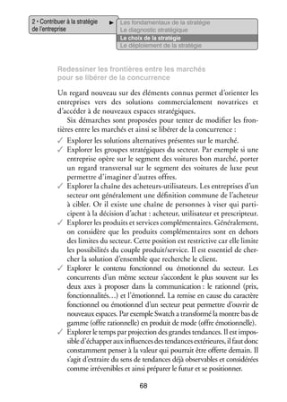 2 • Contri­­
buer à la stra­­ gie
té­­
de l’entreprise

Les fon­­ men­­
da­­
taux de la stra­­ gie
té­­
Le diag­­ tic stra­­ gique
nos­­
té­­
Le choix de la stra­­ gie
té­­
Le déploie­­
ment de la stra­­ gie
té­­

Re­ essiner les fron­­
d
tières entre les mar­­
chés
pour se libé­­ de la concur­­
rer
rence

Un regard nou­­
veau sur des élé­­
ments connus per­­
met d’orienter les
entre­­
prises vers des solu­­
tions commer­­ lement nova­­
cia­­
trices et
d’accéder à de nou­­
veaux espaces stra­­ giques.
té­­
Six démarches sont pro­­ sées pour tenter de modi­­ les fron­
po­­
fier
­
tières entre les mar­­
chés et ainsi se libé­­ de la concur­­
rer
rence :
✓✓ Explo­­ les solu­­
rer
tions alter­­ tives pré­­
na­­
sentes sur le mar­­
ché.
✓✓ Explo­­ les groupes stra­­ giques du sec­­
rer
té­­
teur. Par exemple si une
entre­­
prise opère sur le seg­­
ment des voi­­
tures bon mar­­
ché, por­­
ter
un regard trans­­ sal sur le seg­­
ver­­
ment des voi­­
tures de luxe peut
per­­
mettre d’imaginer d’autres offres.
✓✓ Explo­­ la chaîne des acheteurs-­ tilisateurs. Les entre­­
rer
u
prises d’un
sec­­
teur ont géné­­ le­­
ra­­ ment une défi­­ tion commune de l’acheteur
ni­­
à cibler. Or il existe une chaîne de per­­
sonnes à viser qui par­­ ­
ti­
cipent à la déci­­
sion d’achat : ache­­
teur, uti­­ sa­­
li­­ teur et pres­­ teur.
crip­­
✓✓ Explo­­ les pro­­
rer
duits et ser­­
vices complé­­ taires. Géné­­ le­­
men­­
ra­­ ment,
on consi­­
dère que les pro­­
duits complé­­ taires sont en dehors
men­­
des limites du sec­­
teur. Cette posi­­
tion est res­ ric­­ car elle limite
t tive
les pos­­ bi­­ tés du couple pro­­
si­­ li­­
duit/ser­­
vice. Il est essen­­ de cher­
tiel
­
cher la solu­­
tion d’ensemble que recherche le client.
✓✓ Explo­­ le contenu fonc­­ nel ou émo­­ nel du sec­­
rer
tion­­
tion­­
teur. Les
concur­­
rents d’un même sec­­
teur s’accordent le plus sou­­
vent sur les
deux axes à pro­­ ser dans la commu­­ ca­­
po­­
ni­­ tion : le ration­­ (prix,
nel
fonctionnalités…) et l’émotionnel. La remise en cause du carac­­
tère
fonc­­ nel ou émo­­ nel d’un sec­­
tion­­
tion­­
teur peut per­­
mettre d’ouvrir de
nou­­
veaux espaces. Par exemple Swatch a trans­­
formé la montre bas de
gamme (offre ration­­
nelle) en pro­­ de mode (offre émo­­ nelle).
duit
tion­­
✓✓ Explo­­ le temps par pro­­ tion des grandes ten­­
rer
jec­­
dances. Il est impos­
­
sible d’échapper aux influ­­
ences des ten­­
dances exté­­
rieures, il faut donc
constam­­
ment pen­­ à la valeur qui pour­­ être offerte demain. Il
ser
rait
s’agit d’extraire du sens de ten­­
dances déjà obser­­
vables et consi­­ rées
dé­­
comme irré­­ sibles et ainsi pré­­ rer le futur et se posi­­ ner.
ver­­
pa­­
tion­­
68

 