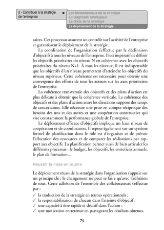 2 • Contri­­
buer à la stra­­ gie
té­­
de l’entreprise

Les fon­­ men­­
da­­
taux de la stra­­ gie
té­­
Le diag­­ tic stra­­ gique
nos­­
té­­
Le choix de la stra­­ gie
té­­
Le déploie­­
ment de la stra­­ gie
té­­

saires. Ces pro­­ sus assurent un contrôle sur l’activité de l’entreprise
ces­­
et garan­­
tissent le déploie­­
ment de la stra­­ gie.
té­­
La coor­­ na­­
di­­ tion de l’organisation s’effectue par la décli­­ son
nai­­
d’objectifs à tous les niveaux de l’entreprise. Il est impé­­ tif de défi­­
ra­­
nir
les objec­­ prio­­ taires du niveau N en cohé­­
tifs
ri­­
rence avec les objec­­
tifs
prio­­ taires du niveau N+1. À tous les niveaux, il est indis­­ sable
ri­­
pen­­
que les objec­­ d’un niveau per­­
tifs
mettent d’atteindre les objec­­ du
tifs
niveau supé­­
rieur. Cette cohé­­
rence est néces­­
saire pour obte­­ une
nir
conver­­
gence des efforts de tous les acteurs sur les axes prio­­ taires
ri­­
de l’entreprise.
La cohé­­
rence trans­­ sale des objec­­ et des plans d’action est
ver­­
tifs
plus déli­­
cate à obte­­ que la cohé­­
nir
rence ver­­ cale. La cohé­­
ti­­
rence des
objec­­ et des plans d’action entre les direc­­
tifs
tions sup­­
pose des temps
de concer­­ tion. Elle néces­­ une prise en compte réci­­
ta­­
site
proque des
besoins des uns et des autres et une coopé­­ tion construc­­ qui
ra­­
tive
vise constam­­
ment la per­­ mance glo­­
for­­
bale de l’entreprise.
Le déploie­­
ment effi­­
cace d’objectifs implique un haut niveau de
coopé­­ tion et de coor­­ na­­
ra­­
di­­ tion. Il repose éga­­ ment sur un sys­­
le­­
tème
for­­
mel de pla­­ fi­­ tion dont le rôle est d’organiser et de pré­­
ni­­ ca­­
voir
l’allocation des res­­
sources et de compa­­ les réa­­ sa­­
rer
li­­ tions par rap­
­
port aux objec­­ La pla­­ fi­­ tion per­­ aussi de bien arti­­ ler les
tifs.
ni­­ ca­­
met
cu­­
dif­­ rents pro­­ sus : le bud­­ les objec­­ les entre­­
fé­­
ces­­
get,
tifs,
tiens annuels,
le plan de for­­ tion…
ma­­
Réus­­ la mise en œuvre
sir

Le déploie­­
ment réussi de la stra­­ gie dans l’organisation s’appuie sur
té­­
un prin­­
cipe clé : le chan­­ ment ne peut se faire qu’avec l’adhésion
ge­­
de tous. Cette adhé­­
sion de l’ensemble des col­­ bo­­ teurs s’effectue
la­­ ra­­
par :
✓✓ la tra­­ tion de la stra­­ gie en termes opé­­ tion­­
duc­­
té­­
ra­­ nels ;
✓✓ la responsabilisation de cha­­ dans l’atteinte d’objectif ;
cun
✓✓ une capa­­ à être rapide et déci­­ dans l’action ;
cité
sif
✓✓ une moti­­
vation entre­­ nue en par­­ geant les résul­­ obte­­
te­­
ta­­
tats
nus.
74

 