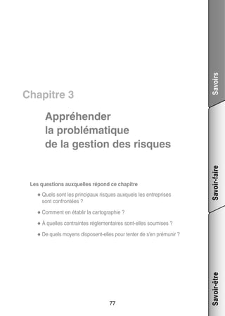 Savoirs

Chapitre 3

Les ques­­
tions aux­­
quelles répond ce cha­­
pitre
ci­­
quels les entre­­
prises
◆◆ Quels sont les prin­­ paux risques aux­­
sont confrontées ?

Savoir-faire

Appré­­ der
hen­­
la pro­­ ma­­
blé­­ tique
de la ges­­
tion des risques

blir
to­­ phie ?
◆◆ Comment en éta­­ la car­­ gra­­
◆◆ À quelles contraintes réglementaires sont-­ lles sou­­
e
mises ?

77

Savoir-être

◆◆ De quels moyens disposent-­ lles pour tenter de s’en pré­­ nir ?
e
mu­­

 
