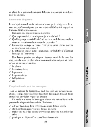 en place de la ges­­
tion des risques. Elle aide sim­­ ment à en dimi­
ple­­
­
nuer les impacts.

Savoir-faire

La mul­­ pli­­
ti­­ cation des crises récentes inter­­
roge les diri­­
geants. Ils se
savent expo­­ et craignent que leur res­­ sa­­ lité ne soit enga­­ et
sés
pon­­ bi­­
gée
leur cré­­ bi­­ mise en cause.
di­­ lité
Des ques­­
tions se posent aux diri­­
geants :
✓✓ Que se passerait-­l si un risque majeur se réa­­ sait ?
i
li­­
✓✓ Quel impact peut avoir l’arrivée d’une crise sur le lan­­ ment d’un
ce­­
nou­­
veau pro­­
duit ou d’une nou­­
velle pres­­ tion ?
ta­­
✓✓ En fonc­­
tion du type de risque, l’entreprise aurait-­ lle les moyens
e
de pour­­
suivre son acti­­
vité ?
✓✓ Et enfin quel impact aurait l’événement sur le chiffre d’affaires et
la marge de l’entreprise ?
Une bonne ges­­
tion des risques néces­­ aussi de la part des
site
diri­­
geants la mise en place d’une commu­­ ca­­
ni­­ tion adap­­ et claire
tée
envers les par­­ pre­­
ties nantes :
✓✓ les clients ;
✓✓ les action­­
naires ;
✓✓ le per­­ nel ;
son­­
✓✓ les par­­ naires ;
te­­
✓✓ la légis­­ tion ;
la­­
✓✓ etc.

Savoirs

Le rôle des diri­­
geants

Tous les acteurs de l’entreprise, quel que soit leur niveau hié­­ ­
rar­
chique, sont par­­ pre­­
tie nante de la ges­­
tion des risques. Il s’agit d’une
atti­­
tude au quo­­ dien requise de cha­­
ti­­
cun.
De par leur mis­­
sion, les mana­­ ont un rôle par­­ cu­­ dans la
gers
ti­­ lier
ges­­
tion des risques de leur acti­­
vité. Ils doivent :
✓✓ dif­­ ser la culture de la pré­­ tion au sein de leur unité ;
fu­­
ven­­
✓✓ iden­­ fier les risques éven­­
ti­­
tuels de leur acti­­
vité ;
✓✓ mettre en place les actions pré­­ tives pour en minimi­­ les
ven­­
ser
effets ;
✓✓ par­­ ci­­ au dis­­ si­­ de contrôle de l’entreprise.
ti­­ per
po­­ tif
79

Savoir-être

L’implication de tous les mana­­
gers

 