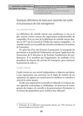 3 • Appré­­ der la pro­­ ma­­
hen­­
blé­­ tique
de la ges­­ des risques
tion

La pro­­ ma­­
blé­­ tique de la ges­­
tion des risques
La car­­ gra­­
to­­ phie des risques
La défi­­ tion et la mise en place du dis­­ si­­
ni­­
po­­ tif
Les risques finan­­
ciers

Quelques défi­­ tions de base pour assi­­ ler les outils
ni­­
mi­­
et le pro­­ sus de risk mana­­ ment
ces­­
ge­­
Le contrôle interne

Les défi­­ tions du contrôle interne sont nom­­
ni­­
breuses et ont eu le
plus sou­­
vent comme auteurs des orga­­ sa­­
ni­­ tions pro­­ sion­­
fes­­ nelles de
comp­­
tables. Il en est ainsi de la défi­­ tion du contrôle interne don­
ni­­
­
née en 1977 par le Conseil de l’Ordre des experts comp­­
tables : « le
contrôle interne est l’ensemble des sécu­­ tés contri­­
ri­­
buant à la maî­­
trise
de l’entreprise.
Il a pour but d’un côté d’assurer la pro­­ tion, la sau­­ garde du
tec­­
ve­­
patri­­
moine et la qua­­ de l’information, de l’autre l’application des
lité
ins­­ tions de la direc­­
truc­­
tion et de favo­­ ser l’amélioration des per­
ri­­
­
for­­
mances. Il se mani­­
feste par l’organisation, les méthodes et les
pro­­ dures de cha­­
cé­­
cune des acti­­ tés de l’entreprise, pour main­­ nir
vi­­
te­­
la péren­­ de celle-­ i ».
nité
c
L’audit interne

L’audit interne est une acti­­ indé­­ dante et objec­­ qui donne
vité
pen­­
tive
à une orga­­ sa­­
ni­­ tion une assu­­
rance sur le degré de maî­­
trise de ses
opé­­ tions, lui apporte ses conseils pour les amé­­ rer et contri­­ à
ra­­
lio­­
bue
créer de la valeur ajou­­
tée.
Il aide cette orga­­ sa­­
ni­­ tion à atteindre ses objec­­ en éva­­
tifs
luant, par
une approche sys­­ ma­­
té­­ tique et métho­­
dique, ses pro­­ sus de mana­
ces­­
­
ge­­
ment des risques, de contrôle et de gou­­ ne­­
ver­­ ment d’entreprise et
en fai­­
sant des pro­­ si­­
po­­ tions pour ren­­ cer leur effi­­ cité1.
for­­
ca­­

1.	 Tra­­ tion de la défi­­ tion inter­­ tionale don­­
duc­­
ni­­
na­­
née par l’IIA (Institute of
Internal Auditors) le 29 juin 1999.

80

 