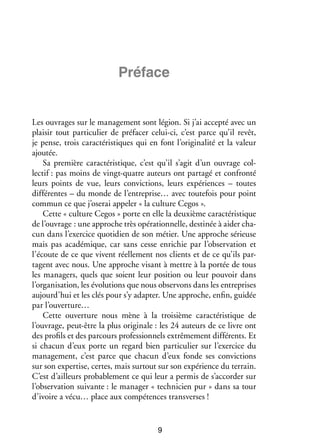 Pré­­
face

Les ouvrages sur le mana­­ ment sont légion. Si j’ai accepté avec un
ge­­
plai­­ tout par­­ cu­­ de pré­­ cer celui-­ i, c’est parce qu’il revêt,
sir
ti­­ lier
fa­­
c
je pense, trois carac­­ ris­­
té­­ tiques qui en font l’originalité et la valeur
ajou­­
tée.
Sa pre­­
mière carac­­ ris­­
té­­ tique, c’est qu’il s’agit d’un ouvrage col­
­
lec­­ pas moins de vingt-­ uatre auteurs ont par­­
tif :
q
tagé et confronté
leurs points de vue, leurs convic­­
tions, leurs expé­­
riences – toutes
dif­­ rentes – du monde de l’entreprise… avec tou­­ fois pour point
fé­­
te­­
commun ce que j’oserai appe­­ « la culture Cegos ».
ler
Cette « culture Cegos » porte en elle la deuxième carac­­ ris­­
té­­ tique
de l’ouvrage : une approche très opé­­ tion­­
ra­­ nelle, des­­ née à aider cha­
ti­­
­
cun dans l’exercice quo­­ dien de son métier. Une approche sérieuse
ti­­
mais pas aca­­ mique, car sans cesse enri­­
dé­­
chie par l’observation et
l’écoute de ce que vivent réel­­ ment nos clients et de ce qu’ils par­
le­­
­
tagent avec nous. Une approche visant à mettre à la por­­ de tous
tée
les mana­­
gers, quels que soient leur posi­­
tion ou leur pou­­
voir dans
l’organisation, les évo­­ tions que nous obser­­
lu­­
vons dans les entre­­
prises
aujourd’hui et les clés pour s’y adap­­ Une approche, enfin, gui­­
ter.
dée
par l’ouverture…
Cette ouver­­
ture nous mène à la troi­­
sième carac­­ ris­­
té­­ tique de
l’ouvrage, peut-­ tre la plus ori­­ nale : les 24 auteurs de ce livre ont
ê
gi­­
des pro­­ et des par­­
fils
cours pro­­ sion­­ extrê­­ ment dif­­ rents. Et
fes­­ nels
me­­
fé­­
si cha­­
cun d’eux porte un regard bien par­­ cu­­ sur l’exercice du
ti­­ lier
mana­­ ment, c’est parce que cha­­
ge­­
cun d’eux fonde ses convic­­
tions
sur son exper­­
tise, certes, mais sur­­
tout sur son expé­­
rience du ter­­
rain.
C’est d’ailleurs pro­­ ble­­
ba­­ ment ce qui leur a per­­ de s’accorder sur
mis
l’observation sui­­
vante : le mana­­ « tech­­ cien pur » dans sa tour
ger
ni­­
d’ivoire a vécu… place aux compé­­
tences trans­ erses !
v

9

 