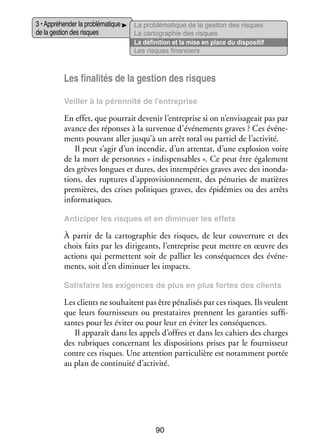 3 • Appré­­ der la pro­­ ma­­
hen­­
blé­­ tique
de la ges­­ des risques
tion

La pro­­ ma­­
blé­­ tique de la ges­­
tion des risques
La car­­ gra­­
to­­ phie des risques
La défi­­ tion et la mise en place du dis­­ si­­
ni­­
po­­ tif
Les risques finan­­
ciers

Les fina­­ tés de la ges­­ des risques
li­­
tion
Veiller à la péren­­
nité de l’entreprise

En effet, que pour­­ deve­­ l’entreprise si on n’envisageait pas par
rait
nir
avance des réponses à la sur­­ nue d’événements graves ? Ces évé­­ ­
ve­­
ne­
ments pou­­
vant aller jusqu’à un arrêt total ou par­­ de l’activité.
tiel
Il peut s’agir d’un incen­­ d’un atten­­ d’une explo­­
die,
tat,
sion voire
de la mort de per­­
sonnes « indis­­ sables ». Ce peut être éga­­ ment
pen­­
le­­
des grèves longues et dures, des intem­­ ries graves avec des inon­­ ­
pé­­
da­
tions, des rup­­
tures d’approvisionnement, des pénu­­ de matières
ries
pre­­
mières, des crises poli­­
tiques graves, des épi­­ mies ou des arrêts
dé­­
infor­­ tiques.
ma­­
Anti­­ per les risques et en dimi­­
ci­­
nuer les effets

À par­­ de la car­­ gra­­
tir
to­­ phie des risques, de leur cou­­ ture et des
ver­­
choix faits par les diri­­
geants, l’entreprise peut mettre en œuvre des
actions qui per­­
mettent soit de pal­­ les consé­­
lier
quences des évé­­ ­
ne­
ments, soit d’en dimi­­
nuer les impacts.
Satis­­
faire les exi­­
gences de plus en plus fortes des clients

Les clients ne sou­­
haitent pas être péna­­ sés par ces risques. Ils veulent
li­­
que leurs four­­ seurs ou pres­­
nis­­
tataires prennent les garan­­ suf­­ ­
ties
fi­
santes pour les évi­­ ou pour leur en évi­­ les consé­­
ter
ter
quences.
Il appa­­ dans les appels d’offres et dans les cahiers des charges
raît
des rubriques concer­­
nant les dis­­ si­­
po­­ tions prises par le four­­ seur
nis­­
contre ces risques. Une atten­­
tion par­­ cu­­
ti­­ lière est notam­­
ment por­­
tée
au plan de conti­­
nuité d’activité.

90

 