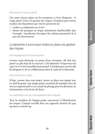 Une autre menace plane sur les entre­­
prises et leurs diri­­
geants  : le
risque pénal. Grâce à la ges­­
tion des risques, l’entreprise peut mettre
en place des dis­­ si­­
po­­ tions qui vont lui per­­
mettre de :
✓✓ véri­­ sa confor­­
fier
mité avec la loi ;
✓✓ limi­­ des pra­­
ter
tiques ou risques péna­­ ment répré­­ sibles (par
le­­
hen­­
l’exemple : inter­­ tion d’accepter des cadeaux per­­ nels de la
dic­­
son­­
part des four­­ seurs).
nis­­

Savoirs

Dimi­­
nuer le risque pénal

La démarche à suivre pour mettre en place une ges­­
tion
des risques

Comme toute démarche ou pro­­ d’une entre­­
jet
prise, elle doit être
por­­ au plus haut de la struc­­
tée
ture. Cela démontre l’importance du
sujet vis-­ -vis de l’ensemble du per­­ nel. Cela démontre aussi le rôle
à
son­­
du diri­­
geant et de ses col­­ bo­­ teurs dans le cadre de la démarche.
la­­ ra­­
Une struc­­
ture pro­­
jet

Il faut, comme dans tout pro­­ mettre en place une équipe avec
jet,
un chef de pro­­ une équipe pro­­ consti­­
jet,
jet
tuée de membres issus de
ser­­
vices repré­­ ta­­ et un comité de pilo­­
sen­­ tifs
tage pour les déci­­
sions, les
réorien­­ tions et les levées de freins.
ta­­

Savoir-faire

Un enga­­ ment de la direc­­
ge­­
tion

La réa­­ sa­­
li­­ tion d’une car­­ gra­­
to­­ phie des risques

91

Savoir-être

Tous les membres de l’équipe pro­­ concourent à l’identification
jet
des risques. L’équipe tra­­
vaille dans une approche ité­­ tive de type
ra­­
top down et bottom up.

 