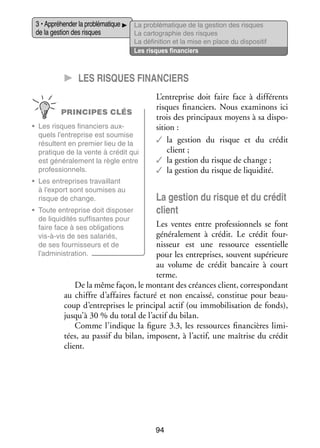 3 • Appré­­ der la pro­­ ma­­
hen­­
blé­­ tique
de la ges­­ des risques
tion

La pro­­ ma­­
blé­­ tique de la ges­­
tion des risques
La car­­ gra­­
to­­ phie des risques
La défi­­ tion et la mise en place du dis­­ si­­
ni­­
po­­ tif
Les risques finan­­
ciers

CC Les risques finan­­ciers
PRINCIPES CLÉS
•	 Les risques finan­­
ciers aux­
­
quels l’entreprise est sou­­
mise
résultent en pre­­
mier lieu de la
pra­­
tique de la vente à cré­­ qui
dit
est géné­­ le­­
ra­­ ment la règle entre
pro­­ sion­­
fes­­
nels.
•	 Les entre­­
prises tra­­
vaillant
à l’export sont sou­­
mises au
risque de change.
•	 Toute entre­­
prise doit dis­­ ser
po­­
de liqui­­ tés suf­­ santes pour
di­­
fi­­
faire face à ses obli­­ tions
ga­­
vis-­ -vis de ses sala­­
à
riés,
de ses four­­ seurs et de
nis­­
l’administration.

L’entreprise doit faire face à dif­­ rents
fé­­
risques finan­­
ciers. Nous exa­­ nons ici
mi­­
trois des prin­­ paux moyens à sa dis­­ ­
ci­­
po­
si­­
tion :
✓✓ a ges­­
l
tion du risque et du cré­­
dit
client ;
✓✓ la ges­­
tion du risque de change ;
✓✓ la ges­­
tion du risque de liqui­­
dité.

La ges­­ du risque et du cré­­
tion
dit
client

Les ventes entre pro­­ sion­­
fes­­ nels se font
géné­­ le­­
ra­­ ment à cré­­
dit. Le cré­­ four­
dit
­
nis­­
seur est une res­­
source essen­­
tielle
pour les entre­­
prises, sou­­
vent supé­­
rieure
au volume de cré­­ ban­­
dit
caire à court
terme.
De la même façon, le mon­­
tant des créances client, cor­­ pon­­
res­­ dant
au chiffre d’affaires fac­­
turé et non encaissé, consti­­ pour beau­
tue
­
coup d’entreprises le prin­­ pal actif (ou immo­­ li­­ tion de fonds),
ci­­
bi­­ sa­­
jusqu’à 30 % du total de l’actif du bilan.
Comme l’indique la figure 3.3, les res­­
sources finan­­
cières limi­
­
tées, au pas­­ du bilan, imposent, à l’actif, une maî­­
sif
trise du cré­­
dit
client.

94

 