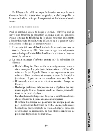 En l’absence de cré­­ mana­­
dit
ger, la fonc­­
tion est assu­­ par le
rée
direc­­
teur finan­­
cier, le contrô­­
leur de ges­­
tion, le chef comp­­
table ou
le comp­­
table client, voire par le res­­ sable de l’administration des
pon­­
ventes.

97

Savoir-faire
Savoir-être

Pour se pré­­ nir contre le risque d’impayé, l’entreprise met en
mu­­
œuvre une démarche de pré­­ tion du risque client qui consiste à
ven­­
éva­­ le risque de défaillance de ses clients nou­­
luer
veaux et exis­­
tants,
à limi­­ l’encours de cré­­ voire à l’assurer ou à le garan­­ Cette
ter
dit,
tir.
démarche se tra­­
duit par les étapes sui­­
vantes :
1.	 L’entreprise fait tout d’abord le choix de sous­­
crire ou non un
contrat d’assurance-crédit. Cette assu­­
rance garan­­ uni­­ ment
tit
que­­
contre le risque d’insolvabilité des clients, non contre le risque de
retard de paie­­
ment.
2.	 Le cré­­ mana­­
dit
ger s’informe ensuite sur la sol­­ bi­­
va­­ lité des
clients :
−− Il achète l’enquête d’une société de ren­­ gne­­
sei­­ ments commer­
­
ciaux retra­­
çant les prin­­ pales infor­­ tions  : chiffres clés,
ci­­
ma­­
exis­­
tence de pri­­ lèges du Tré­­ ou des orga­­
vi­­
sor
nismes sociaux,
exis­­
tence d’une pro­­ dure de redres­­ ment ou de liqui­­ tion
cé­­
se­­
da­­
judi­­
ciaire,… Il peut mettre cer­­
tains clients sous sur­­
veillance ;
−− Il demande direc­­ ment au client sa cota­­
te­­
tion Banque de
France ;
−− Il échange par­­ des infor­­ tions sur la régu­­ rité des paie­
fois
ma­­
la­­
­
ments auprès d’autres four­­ seurs de ses clients, ponc­­ le­
nis­­
tuel­­ ­
ment ou de façon régu­­
lière ;
−− L’analyse finan­­
cière lui per­­ de suivre la santé finan­­
met
cière des
clients récur­­
rents, à risque et à encours impor­­
tant ;
−− Il exploite l’historique des paie­­
ments qui compte pour une
part impor­­
tante de la déci­­
sion de cré­­ Une dégra­­ tion des
dit.
da­­
habi­­
tudes de paie­­
ment résulte de retards, d’impayés ban­­
caires,
de demandes de proro­­ tion, de faux litiges à répé­­
ga­­
tition, de
pro­­
messes de paie­­
ment non tenues,…

Savoirs

La ges­­
tion du risque client

 
