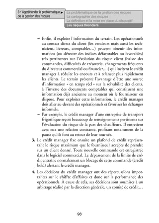 3 • Appré­­ der la pro­­ ma­­
hen­­
blé­­ tique
de la ges­­ des risques
tion

La pro­­ ma­­
blé­­ tique de la ges­­
tion des risques
La car­­ gra­­
to­­ phie des risques
La défi­­ tion et la mise en place du dis­­ si­­
ni­­
po­­ tif
Les risques finan­­
ciers

−− Enfin, il exploite l’information du ter­­
rain. Les opé­­ tion­­
ra­­ nels
au contact direct du client (les ven­­
deurs mais aussi les tech­
­
ni­­
ciens, livreurs, comptables…) peuvent obte­­ des infor­
nir
­
ma­­
tions (ou détecter des indices défa­­ rables ou favo­­
vo­­
rables)
très per­­ nentes sur l’évolution du risque client (baisse des
ti­­
commandes, dif­­ cultés de tré­­ re­­ chan­­ ments fré­­
fi­­
so­­ rie,
ge­­
quents
du direc­­
teur commer­­ ou finan­­
cial
cier,…) qui incitent le cré­­
dit
mana­­ à réduire les encours et à relan­­ plus rapi­­ ment
ger
cer
de­­
les clients. Le ter­­
rain pré­­
sente l’avantage d’être une source
d’information « en temps réel » sur la sol­­ bi­­ des clients,
va­­ lité
à l’inverse des docu­­
ments comp­­
tables qui consti­­
tuent une
infor­­ tion déjà ancienne au moment où le four­­ seur en
ma­­
nis­­
dis­­
pose. Pour exploi­­ cette infor­­ tion, le cré­­ mana­­
ter
ma­­
dit
ger
doit aller au-­ evant des opé­­ tion­­ et favo­­ ser les échanges
d
ra­­ nels
ri­­
infor­­
mels.
−− Par exemple, le cré­­ mana­­ d’une entre­­
dit
ger
prise de trans­­
port
fri­­ fique reçoit beau­­
gori­­
coup de ren­­ gne­­
sei­­ ments per­­ nents sur
ti­­
l’évaluation du risque de la part des chauf­­
feurs. Il entre­­
tient
avec eux une rela­­
tion constante, pro­­ tant notam­­
fi­­
ment de la
pause qu’ils font au retour de leur tour­­
née.
3.	 Le cré­­ mana­­ fixe ensuite un pla­­
dit
ger
fond de cré­­ repré­­ ­
dit
sen­
tant le risque maxi­­
mum que le four­­ seur accepte de prendre
nis­­
sur un client donné. Toute nou­­
velle commande est enre­­ trée
gis­­
dans le logi­­ commer­­
ciel
cial. Le dépas­­ ment de la limite de cré­
se­­
­
dit entraîne nor­­ le­­
ma­­ ment un blo­­
cage de cette commande (cré­­
dit
hold) aler­­
tant le cré­­ mana­­
dit
ger.
4.	 Les déci­­
sions du cré­­ mana­­ ont des réper­­ sions impor­
dit
ger
cus­­
­
tantes sur le chiffre d’affaires et donc sur la per­­ mance des
for­­
opé­­ tion­­
ra­­ nels. À cause de cela, ses déci­­
sions sont sou­­
mises à un
arbi­­
trage réa­­ par la direc­­
lisé
tion géné­­
rale, un comité de cré­­
dit…

98

 