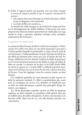 Savoirs

5.	 Enfin, il négo­­ par­­ une garan­­ avec son client, lorsque
cie
fois
tie
le niveau de risque le jus­­ fie et que le contexte commer­­ le
ti­­
cial
per­­
met :
−− une cau­­
tion émise par la banque, la société mère pour sa filiale
ou par le diri­­
geant à titre per­­ nel.
son­­
−− un endos d’effets de commerce,…
La mis­­
sion du cré­­ mana­­ est de maî­­ ser le risque sans frei­
dit
ger
tri­­
­
ner le déve­­ pe­­
lop­­ ment du chiffre d’affaires. Il doit pour cela savoir
pro­­ ser des solu­­
po­­
tions créa­­
tives per­­ tant de vendre plus sans aug­
met­­
­
men­­ le risque  : garan­­
ter
ties, paie­­
ment anti­­
cipé contre escompte,
cadencement des livrai­­
sons,…

99

Savoir-être

La notion de délai d’usance jus­­ fie le cré­­ inter-­ ntreprise : le four­
ti­­
dit
e
­
nis­­
seur fait cré­­ à son client sur une durée équi­­ lant à peu près à
dit
va­­
la durée pen­­
dant laquelle la mar­­
chan­­
dise se trouve dans le stock de
son four­­ seur. Tra­­ tion­­ le­­
nis­­
di­­ nel­­ ment, les pays d’Europe du Nord ont
des délais de paie­­
ment plus courts que ceux d’Europe du Sud. En
France, dif­­ rentes lois ont cher­ hé à réduire les délais de paie­­
fé­­
c
ment,
un tel rac­­ cis­­ ment per­­ tant de réduire le risque de dépôt de
cour­­ se­­
met­­
bilan en cascade. La der­­
nière loi en date, la loi LME d’août 2008,
vier
ment maxi­
­
est entrée en vigueur au 1er jan­­ 2009. Le délai de paie­­
mum est de 60 jours net ou 45 jours fin de mois, à par­­ de la date
tir
de fac­­
ture. Cette loi s’applique à tous les contrats sou­­ au droit
mis
fran­­
çais.
Les condi­­
tions géné­­
rales de vente pré­­
voient le plus sou­­
vent un
délai de paie­­
ment stan­­
dard. Ce délai est géné­­ le­­
ra­­ ment plus court
pour les entre­­
prises de ser­­
vice. Ces der­­
nières ne béné­­ cient pas,
fi­­
en effet, de cré­­ four­­ seur et paient leur prin­­ pale charge, les
dit
nis­­
ci­­
salaires, au comp­­
tant.
Les clients demandent tou­­ fois sou­­
te­­
vent un délai de paie­­
ment
supé­­
rieur au délai stan­­
dard. La pro­­ dure cré­­ pré­­
cé­­
dit
voit alors qui
est habi­­ pour des délais déro­­ toires, la force commer­­
lité
ga­­
ciale ou la
fonc­­
tion cré­­ Dans tous les cas, une telle déci­­
dit.
sion néces­­ une
site
concer­­ tion.
ta­­

Savoir-faire

La ges­­
tion du cré­­ client
dit

 