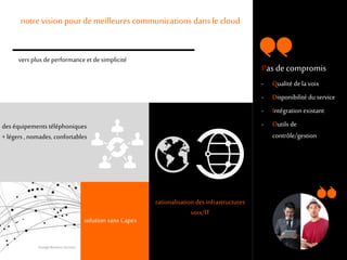 6
rationalisation des infrastructures
voix/IT
notre vision pour de meilleures communications dans le cloud
des équipements téléphoniques
+ légers , nomades, confortables
solution sans Capex
vers plus de performanceet de simplicité
Pas de compromis
- Qualité dela voix
- Disponibilité du service
- Intégrationexistant
- Outils de
contrôle/gestion
Orange Business Services
 