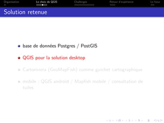 Organisation Le choix de QGIS Challenges Retour d’expérience Le futur
Solution retenue
base de données Postgres / PostGIS
QGIS pour la solution desktop
Cartoriviera (GeoMapFish) comme guichet cartographique
mobile : QGIS android / Mapﬁsh mobile / consultation de
tuiles
 