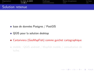 Organisation Le choix de QGIS Challenges Retour d’expérience Le futur
Solution retenue
base de données Postgres / PostGIS
QGIS pour la solution desktop
Cartoriviera (GeoMapFish) comme guichet cartographique
mobile : QGIS android / Mapﬁsh mobile / consultation de
tuiles
 