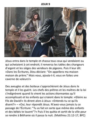 Jésus entra dans le temple et chassa tous ceux qui vendaient ou
qui achetaient à cet endroit; il renversa les tables des changeurs
d'argent et les sièges des vendeurs de pigeons. Puis il leur dit:
«Dans les Écritures, Dieu déclare: “On appellera ma maison
maison de prière.” Mais vous, ajouta-t-il, vous en faites une
caverne de voleurs!»
Des aveugles et des boiteux s'approchèrent de Jésus dans le
temple et il les guérit. Les chefs des prêtres et les maîtres de la loi
s'indignèrent quand ils virent les actions étonnantes qu'il
accomplissait et les enfants qui criaient dans le temple: «Gloire au
Fils de David!» Ils dirent alors à Jésus: «Entends-tu ce qu'ils
disent?» – «Oui, leur répondit Jésus. N'avez-vous jamais lu ce
passage de l'Écriture: “Tu as fait en sorte que même des enfants
et des bébés te louent”?» Puis il les quitta et sortit de la ville pour
se rendre à Béthanie où il passa la nuit. (Matthieu 21:12-17, BFC)
JOUR 9
 