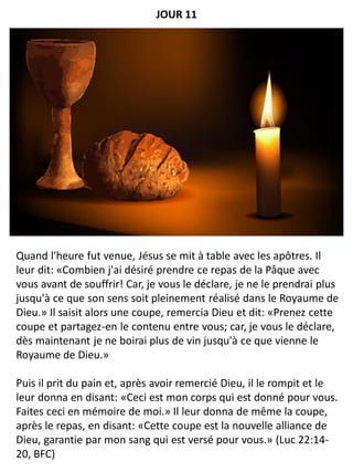 Quand l'heure fut venue, Jésus se mit à table avec les apôtres. Il
leur dit: «Combien j'ai désiré prendre ce repas de la Pâque avec
vous avant de souffrir! Car, je vous le déclare, je ne le prendrai plus
jusqu'à ce que son sens soit pleinement réalisé dans le Royaume de
Dieu.» Il saisit alors une coupe, remercia Dieu et dit: «Prenez cette
coupe et partagez-en le contenu entre vous; car, je vous le déclare,
dès maintenant je ne boirai plus de vin jusqu'à ce que vienne le
Royaume de Dieu.»
Puis il prit du pain et, après avoir remercié Dieu, il le rompit et le
leur donna en disant: «Ceci est mon corps qui est donné pour vous.
Faites ceci en mémoire de moi.» Il leur donna de même la coupe,
après le repas, en disant: «Cette coupe est la nouvelle alliance de
Dieu, garantie par mon sang qui est versé pour vous.» (Luc 22:14-
20, BFC)
JOUR 11
 