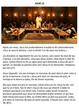 Après ces mots, Jésus fut profondément troublé et dit solennellement:
«Oui, je vous le déclare, c'est la vérité: l'un de vous me trahira.»
Les disciples se regardaient les uns les autres, sans savoir du tout de qui
il parlait. L'un des disciples, celui que Jésus aimait, était placé à côté de
Jésus. Simon Pierre lui fit un signe pour qu'il demande à Jésus de qui il
parlait. Le disciple se pencha alors vers Jésus et lui demanda: «Seigneur,
qui est-ce?»
Jésus répondit: «Je vais tremper un morceau de pain dans le plat: celui à
qui je le donnerai, c'est lui.» Jésus prit alors un morceau de pain, le
trempa et le donna à Judas, fils de Simon Iscariote.
Dès que Judas eut pris le morceau, Satan entra en lui. Jésus lui dit: «Ce
que tu as à faire, fais-le vite!» Aucun de ceux qui étaient à table ne
comprit pourquoi il lui disait cela. Comme Judas tenait la bourse,
plusieurs pensaient que Jésus lui demandait d'aller acheter ce qui leur
était nécessaire pour la fête, ou d'aller faire un don aux pauvres. Judas
prit donc le morceau de pain et sortit aussitôt. Il faisait nuit. (Jean 13:21-
30, BFC)
JOUR 13
 