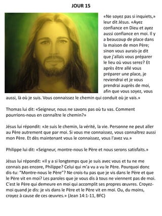 aussi, là où je suis. Vous connaissez le chemin qui conduit où je vais.»
Thomas lui dit: «Seigneur, nous ne savons pas où tu vas. Comment
pourrions-nous en connaître le chemin?»
Jésus lui répondit: «Je suis le chemin, la vérité, la vie. Personne ne peut aller
au Père autrement que par moi. Si vous me connaissez, vous connaîtrez aussi
mon Père. Et dès maintenant vous le connaissez, vous l'avez vu.»
Philippe lui dit: «Seigneur, montre-nous le Père et nous serons satisfaits.»
Jésus lui répondit: «Il y a si longtemps que je suis avec vous et tu ne me
connais pas encore, Philippe? Celui qui m'a vu a vu le Père. Pourquoi donc
dis-tu: “Montre-nous le Père”? Ne crois-tu pas que je vis dans le Père et que
le Père vit en moi? Les paroles que je vous dis à tous ne viennent pas de moi.
C'est le Père qui demeure en moi qui accomplit ses propres œuvres. Croyez-
moi quand je dis: je vis dans le Père et le Père vit en moi. Ou, du moins,
croyez à cause de ces œuvres.» (Jean 14:1-11, BFC)
JOUR 15
«Ne soyez pas si inquiets,»
leur dit Jésus. «Ayez
confiance en Dieu et ayez
aussi confiance en moi. Il y
a beaucoup de place dans
la maison de mon Père;
sinon vous aurais-je dit
que j'allais vous préparer
le lieu où vous serez? Et
après être allé vous
préparer une place, je
reviendrai et je vous
prendrai auprès de moi,
afin que vous soyez, vous
 