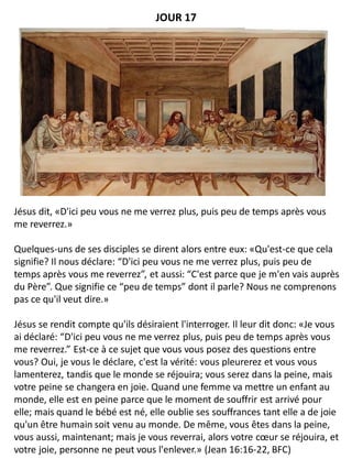 Jésus dit, «D'ici peu vous ne me verrez plus, puis peu de temps après vous
me reverrez.»
Quelques-uns de ses disciples se dirent alors entre eux: «Qu'est-ce que cela
signifie? Il nous déclare: “D'ici peu vous ne me verrez plus, puis peu de
temps après vous me reverrez”, et aussi: “C'est parce que je m'en vais auprès
du Père”. Que signifie ce “peu de temps” dont il parle? Nous ne comprenons
pas ce qu'il veut dire.»
Jésus se rendit compte qu'ils désiraient l'interroger. Il leur dit donc: «Je vous
ai déclaré: “D'ici peu vous ne me verrez plus, puis peu de temps après vous
me reverrez.” Est-ce à ce sujet que vous vous posez des questions entre
vous? Oui, je vous le déclare, c'est la vérité: vous pleurerez et vous vous
lamenterez, tandis que le monde se réjouira; vous serez dans la peine, mais
votre peine se changera en joie. Quand une femme va mettre un enfant au
monde, elle est en peine parce que le moment de souffrir est arrivé pour
elle; mais quand le bébé est né, elle oublie ses souffrances tant elle a de joie
qu'un être humain soit venu au monde. De même, vous êtes dans la peine,
vous aussi, maintenant; mais je vous reverrai, alors votre cœur se réjouira, et
votre joie, personne ne peut vous l'enlever.» (Jean 16:16-22, BFC)
JOUR 17
 