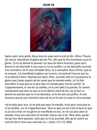 Après avoir ainsi parlé, Jésus leva les yeux vers le ciel et dit: «Père, l'heure
est venue. Manifeste la gloire de ton Fils, afin que le Fils manifeste aussi ta
gloire. Tu lui as donné le pouvoir sur tous les êtres humains, pour qu'il
donne la vie éternelle à ceux que tu lui as confiés. La vie éternelle consiste
à te connaître, toi le seul véritable Dieu, et à connaître Jésus-Christ, que tu
as envoyé. J'ai manifesté ta gloire sur la terre; j'ai achevé l'œuvre que tu
m'as donné à faire. Maintenant donc, Père, accorde-moi en ta présence la
gloire que j'avais auprès de toi avant que le monde existe. Je t'ai fait
connaître à ceux que tu as pris dans le monde pour me les confier. Ils
t'appartenaient, tu me les as confiés, et ils ont obéi à ta parole. Ils savent
maintenant que tout ce que tu m'as donné vient de toi, car je leur ai
donné les paroles que tu m'as données, et ils les ont accueillies. Ils ont
reconnu que je suis vraiment venu de toi et ils ont cru que tu m'as envoyé.
«Je te prie pour eux. Je ne prie pas pour le monde, mais pour ceux que tu
m'as confiés, car ils t'appartiennent. Tout ce que j'ai est à toi et tout ce que
tu as est à moi; et ma gloire se manifeste en eux. Je ne suis plus dans le
monde, mais eux sont dans le monde; moi je vais à toi. Père saint, garde-
les par ton divin pouvoir, celui que tu m'as accordé, afin qu'ils soient un
comme toi et moi nous sommes un. » (Jean 17:1-11, BDS)
JOUR 18
 