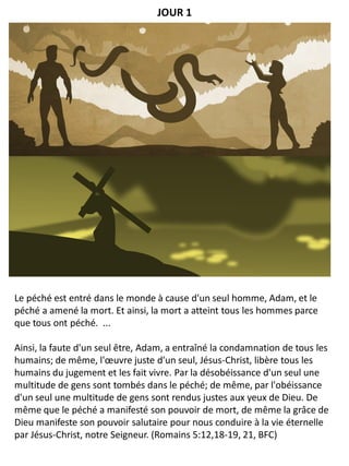 Le péché est entré dans le monde à cause d'un seul homme, Adam, et le
péché a amené la mort. Et ainsi, la mort a atteint tous les hommes parce
que tous ont péché. ...
Ainsi, la faute d'un seul être, Adam, a entraîné la condamnation de tous les
humains; de même, l'œuvre juste d'un seul, Jésus-Christ, libère tous les
humains du jugement et les fait vivre. Par la désobéissance d'un seul une
multitude de gens sont tombés dans le péché; de même, par l'obéissance
d'un seul une multitude de gens sont rendus justes aux yeux de Dieu. De
même que le péché a manifesté son pouvoir de mort, de même la grâce de
Dieu manifeste son pouvoir salutaire pour nous conduire à la vie éternelle
par Jésus-Christ, notre Seigneur. (Romains 5:12,18-19, 21, BFC)
JOUR 1
 