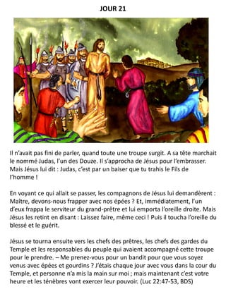 Il n’avait pas fini de parler, quand toute une troupe surgit. A sa tête marchait
le nommé Judas, l’un des Douze. Il s’approcha de Jésus pour l’embrasser.
Mais Jésus lui dit : Judas, c’est par un baiser que tu trahis le Fils de
l’homme !
En voyant ce qui allait se passer, les compagnons de Jésus lui demandèrent :
Maître, devons-nous frapper avec nos épées ? Et, immédiatement, l’un
d’eux frappa le serviteur du grand-prêtre et lui emporta l’oreille droite. Mais
Jésus les retint en disant : Laissez faire, même ceci ! Puis il toucha l’oreille du
blessé et le guérit.
Jésus se tourna ensuite vers les chefs des prêtres, les chefs des gardes du
Temple et les responsables du peuple qui avaient accompagné cette troupe
pour le prendre. – Me prenez-vous pour un bandit pour que vous soyez
venus avec épées et gourdins ? J’étais chaque jour avec vous dans la cour du
Temple, et personne n’a mis la main sur moi ; mais maintenant c’est votre
heure et les ténèbres vont exercer leur pouvoir. (Luc 22:47-53, BDS)
JOUR 21
 