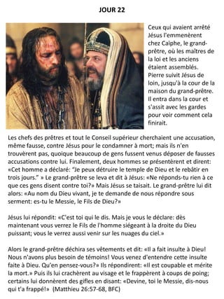 Les chefs des prêtres et tout le Conseil supérieur cherchaient une accusation,
même fausse, contre Jésus pour le condamner à mort; mais ils n'en
trouvèrent pas, quoique beaucoup de gens fussent venus déposer de fausses
accusations contre lui. Finalement, deux hommes se présentèrent et dirent:
«Cet homme a déclaré: “Je peux détruire le temple de Dieu et le rebâtir en
trois jours.” » Le grand-prêtre se leva et dit à Jésus: «Ne réponds-tu rien à ce
que ces gens disent contre toi?» Mais Jésus se taisait. Le grand-prêtre lui dit
alors: «Au nom du Dieu vivant, je te demande de nous répondre sous
serment: es-tu le Messie, le Fils de Dieu?»
Jésus lui répondit: «C'est toi qui le dis. Mais je vous le déclare: dès
maintenant vous verrez le Fils de l'homme siégeant à la droite du Dieu
puissant; vous le verrez aussi venir sur les nuages du ciel.»
Alors le grand-prêtre déchira ses vêtements et dit: «Il a fait insulte à Dieu!
Nous n'avons plus besoin de témoins! Vous venez d'entendre cette insulte
faite à Dieu. Qu'en pensez-vous?» Ils répondirent: «Il est coupable et mérite
la mort.» Puis ils lui crachèrent au visage et le frappèrent à coups de poing;
certains lui donnèrent des gifles en disant: «Devine, toi le Messie, dis-nous
qui t'a frappé!» (Matthieu 26:57-68, BFC)
Ceux qui avaient arrêté
Jésus l'emmenèrent
chez Caïphe, le grand-
prêtre, où les maîtres de
la loi et les anciens
étaient assemblés.
Pierre suivit Jésus de
loin, jusqu'à la cour de la
maison du grand-prêtre.
Il entra dans la cour et
s'assit avec les gardes
pour voir comment cela
finirait.
JOUR 22
 