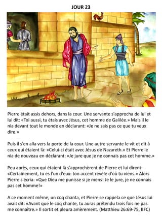 Pierre était assis dehors, dans la cour. Une servante s'approcha de lui et
lui dit: «Toi aussi, tu étais avec Jésus, cet homme de Galilée.» Mais il le
nia devant tout le monde en déclarant: «Je ne sais pas ce que tu veux
dire.»
Puis il s'en alla vers la porte de la cour. Une autre servante le vit et dit à
ceux qui étaient là: «Celui-ci était avec Jésus de Nazareth.» Et Pierre le
nia de nouveau en déclarant: «Je jure que je ne connais pas cet homme.»
Peu après, ceux qui étaient là s'approchèrent de Pierre et lui dirent:
«Certainement, tu es l'un d'eux: ton accent révèle d'où tu viens.» Alors
Pierre s'écria: «Que Dieu me punisse si je mens! Je le jure, je ne connais
pas cet homme!»
A ce moment même, un coq chanta, et Pierre se rappela ce que Jésus lui
avait dit: «Avant que le coq chante, tu auras prétendu trois fois ne pas
me connaître.» Il sortit et pleura amèrement. (Matthieu 26:69-75, BFC)
JOUR 23
 