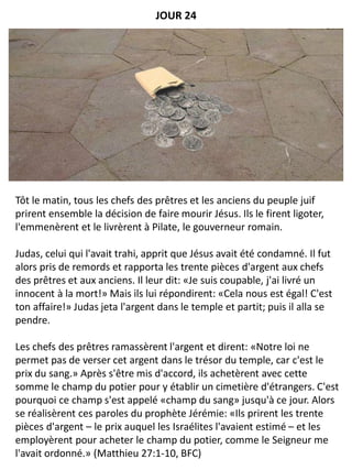 Tôt le matin, tous les chefs des prêtres et les anciens du peuple juif
prirent ensemble la décision de faire mourir Jésus. Ils le firent ligoter,
l'emmenèrent et le livrèrent à Pilate, le gouverneur romain.
Judas, celui qui l'avait trahi, apprit que Jésus avait été condamné. Il fut
alors pris de remords et rapporta les trente pièces d'argent aux chefs
des prêtres et aux anciens. Il leur dit: «Je suis coupable, j'ai livré un
innocent à la mort!» Mais ils lui répondirent: «Cela nous est égal! C'est
ton affaire!» Judas jeta l'argent dans le temple et partit; puis il alla se
pendre.
Les chefs des prêtres ramassèrent l'argent et dirent: «Notre loi ne
permet pas de verser cet argent dans le trésor du temple, car c'est le
prix du sang.» Après s'être mis d'accord, ils achetèrent avec cette
somme le champ du potier pour y établir un cimetière d'étrangers. C'est
pourquoi ce champ s'est appelé «champ du sang» jusqu'à ce jour. Alors
se réalisèrent ces paroles du prophète Jérémie: «Ils prirent les trente
pièces d'argent – le prix auquel les Israélites l'avaient estimé – et les
employèrent pour acheter le champ du potier, comme le Seigneur me
l'avait ordonné.» (Matthieu 27:1-10, BFC)
JOUR 24
 