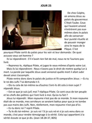 pourquoi Pilate sortit du palais pour les voir et leur demanda : De quoi
accusez-vous cet homme ?
Ils lui répondirent : S’il n’avait rien fait de mal, nous ne te l’aurions pas
livré.
– Reprenez-le, répliqua Pilate, et jugez-le vous-mêmes d’après votre Loi.
Mais ils lui répondirent : Nous n’avons pas le droit de mettre quelqu’un à
mort. La parole par laquelle Jésus avait annoncé quelle mort il allait subir
devait ainsi s’accomplir.
Pilate rentra donc dans le palais de justice et fit comparaître Jésus : – Es-tu
le roi des Juifs ? lui demanda-t-il.
– Dis-tu cela de toi-même ou d’autres t’ont-ils dit cela à mon sujet ?
répondit Jésus.
– Est-ce que je suis juif, moi ? répliqua Pilate. Ce sont ceux de ton peuple
et les chefs des prêtres qui t’ont livré à moi. Qu’as-tu fait ?
Jésus lui répondit : Mon royaume n’est pas de ce monde. Si mon royaume
était de ce monde, mes serviteurs se seraient battus pour que je ne tombe
pas aux mains des Juifs. Non, réellement, mon royaume n’est pas d’ici.
– Es-tu donc roi ? reprit Pilate.
– Tu le dis toi-même : je suis roi ! Si je suis né et si je suis venu dans ce
monde, c’est pour rendre témoignage à la vérité. Celui qui appartient à la
vérité écoute ce que je dis. (Jean 18:28-37, BDS)
JOUR 25
De chez Caïphe,
on amena Jésus au
palais du gouverneur.
C’était l’aube. Ceux
qui l’avaient amené
n’entrèrent pas eux-
mêmes dans le palais
afin de conserver
leur pureté rituelle et
de pouvoir manger
ainsi le repas de la
Pâque. C’est
 