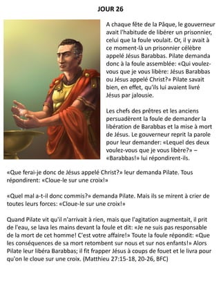 «Que ferai-je donc de Jésus appelé Christ?» leur demanda Pilate. Tous
répondirent: «Cloue-le sur une croix!»
«Quel mal a-t-il donc commis?» demanda Pilate. Mais ils se mirent à crier de
toutes leurs forces: «Cloue-le sur une croix!»
Quand Pilate vit qu'il n'arrivait à rien, mais que l'agitation augmentait, il prit
de l'eau, se lava les mains devant la foule et dit: «Je ne suis pas responsable
de la mort de cet homme! C'est votre affaire!» Toute la foule répondit: «Que
les conséquences de sa mort retombent sur nous et sur nos enfants!» Alors
Pilate leur libéra Barabbas; il fit frapper Jésus à coups de fouet et le livra pour
qu'on le cloue sur une croix. (Matthieu 27:15-18, 20-26, BFC)
JOUR 26
A chaque fête de la Pâque, le gouverneur
avait l'habitude de libérer un prisonnier,
celui que la foule voulait. Or, il y avait à
ce moment-là un prisonnier célèbre
appelé Jésus Barabbas. Pilate demanda
donc à la foule assemblée: «Qui voulez-
vous que je vous libère: Jésus Barabbas
ou Jésus appelé Christ?» Pilate savait
bien, en effet, qu'ils lui avaient livré
Jésus par jalousie.
Les chefs des prêtres et les anciens
persuadèrent la foule de demander la
libération de Barabbas et la mise à mort
de Jésus. Le gouverneur reprit la parole
pour leur demander: «Lequel des deux
voulez-vous que je vous libère?» –
«Barabbas!» lui répondirent-ils.
 