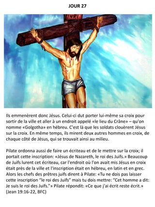 Ils emmenèrent donc Jésus. Celui-ci dut porter lui-même sa croix pour
sortir de la ville et aller à un endroit appelé «le lieu du Crâne» – qu'on
nomme «Golgotha» en hébreu. C'est là que les soldats clouèrent Jésus
sur la croix. En même temps, ils mirent deux autres hommes en croix, de
chaque côté de Jésus, qui se trouvait ainsi au milieu.
Pilate ordonna aussi de faire un écriteau et de le mettre sur la croix; il
portait cette inscription: «Jésus de Nazareth, le roi des Juifs.» Beaucoup
de Juifs lurent cet écriteau, car l'endroit où l'on avait mis Jésus en croix
était près de la ville et l'inscription était en hébreu, en latin et en grec.
Alors les chefs des prêtres juifs dirent à Pilate: «Tu ne dois pas laisser
cette inscription “le roi des Juifs” mais tu dois mettre: “Cet homme a dit:
Je suis le roi des Juifs.”» Pilate répondit: «Ce que j'ai écrit reste écrit.»
(Jean 19:16-22, BFC)
JOUR 27
 