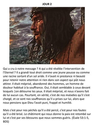 Qui a cru à notre message ? A qui a été révélée l’intervention de
l’Eternel ? Il a grandi tout droit comme une jeune pousse ou comme
une racine sortant d’un sol aride. Il n’avait ni prestance ni beauté
pour retenir notre attention ni rien dans son aspect qui pût nous
attirer. Il était méprisé, abandonné des hommes, un homme de
douleur habitué à la souffrance. Oui, il était semblable à ceux devant
lesquels |on détourne les yeux. Il était méprisé, et nous n’avons fait
de lui aucun cas. Pourtant, en vérité, c’est de nos maladies qu’il s’est
chargé, et ce sont nos souffrances qu’il a prises sur lui, alors que
nous pensions que Dieu l’avait puni, frappé et humilié.
Mais c’est pour nos péchés qu’il a été percé, c’est pour nos fautes
qu’il a été brisé. Le châtiment qui nous donne la paix est retombé sur
lui et c’est par ses blessures que nous sommes guéris. (Ésaïe 53:1-5,
BDS)
JOUR 2
 