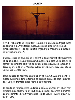A midi, l'obscurité se fit sur tout le pays et dura jusqu'à trois heures
de l'après-midi. Vers trois heures, Jésus cria avec force: «Éli, Éli,
lema sabactani?» – ce qui signifie «Mon Dieu, mon Dieu, pourquoi
m'as-tu abandonné?» –
Quelques-uns de ceux qui se tenaient là l'entendirent et s'écrièrent:
«Il appelle Élie!» L'un d'eux courut aussitôt prendre une éponge, la
remplit de vinaigre et la fixa au bout d'un roseau, puis il la tendit à
Jésus pour qu'il boive. Mais les autres dirent: «Attends, nous allons
voir si Élie vient le sauver!»
Jésus poussa de nouveau un grand cri et mourut. A ce moment, le
rideau suspendu dans le temple se déchira depuis le haut jusqu'en
bas. La terre trembla et les rochers se fendirent.
Le capitaine romain et les soldats qui gardaient Jésus avec lui virent
le tremblement de terre et tout ce qui arrivait; ils eurent alors très
peur et dirent: «Il était vraiment le Fils de Dieu!» (Matthieu 27:45-
51,54, BFC)
JOUR 29
 