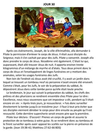 Après ces événements, Joseph, de la ville d’Arimathée, alla demander à
Pilate la permission d’enlever le corps de Jésus. Il était aussi disciple du
Seigneur, mais il s’en cachait par peur des Juifs. Pilate y consentit. Joseph alla
donc prendre le corps de Jésus. Nicodème vint également. C’était lui qui,
auparavant, était allé trouver Jésus de nuit. Il apporta environ trente
kilogrammes d’un mélange de myrrhe et d’aloès. Tous deux prirent donc le
corps de Jésus et l’enveloppèrent de linges funéraires en y mettant des
aromates, selon les usages funéraires des Juifs.
Non loin de l’endroit où Jésus avait été crucifié, il y avait un jardin dans
lequel se trouvait un tombeau neuf où personne n’avait encore été enseveli.
Comme c’était, pour les Juifs, le soir de la préparation du sabbat, ils
déposèrent Jésus dans cette tombe parce qu’elle était toute proche.
Le lendemain, le jour qui suivait la préparation du sabbat, les chefs des
prêtres et des pharisiens se rendirent ensemble chez Pilate pour lui dire:
Excellence, nous nous souvenons que cet imposteur a dit, pendant qu’il était
encore en vie : « Après trois jours, je ressusciterai. » Fais donc surveiller
étroitement la tombe jusqu’à ce troisième jour : il faut à tout prix éviter que
ses disciples viennent dérober le corps pour dire ensuite au peuple qu’il est
ressuscité. Cette dernière supercherie serait encore pire que la première.
Pilate leur déclara : D’accord ! Prenez un corps de garde et assurez la
protection de ce tombeau à votre guise. Ils se rendirent donc au tombeau et
le firent surveiller après avoir apposé les scellés sur la pierre en présence de
la garde. (Jean 19:38-42; Matthieu 27:62-66 BDS)
JOUR 30
 