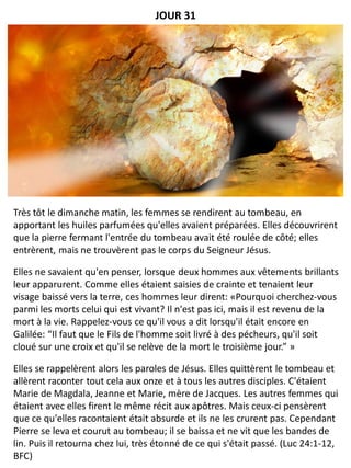 Très tôt le dimanche matin, les femmes se rendirent au tombeau, en
apportant les huiles parfumées qu'elles avaient préparées. Elles découvrirent
que la pierre fermant l'entrée du tombeau avait été roulée de côté; elles
entrèrent, mais ne trouvèrent pas le corps du Seigneur Jésus.
Elles ne savaient qu'en penser, lorsque deux hommes aux vêtements brillants
leur apparurent. Comme elles étaient saisies de crainte et tenaient leur
visage baissé vers la terre, ces hommes leur dirent: «Pourquoi cherchez-vous
parmi les morts celui qui est vivant? Il n'est pas ici, mais il est revenu de la
mort à la vie. Rappelez-vous ce qu'il vous a dit lorsqu'il était encore en
Galilée: “Il faut que le Fils de l'homme soit livré à des pécheurs, qu'il soit
cloué sur une croix et qu'il se relève de la mort le troisième jour.” »
Elles se rappelèrent alors les paroles de Jésus. Elles quittèrent le tombeau et
allèrent raconter tout cela aux onze et à tous les autres disciples. C'étaient
Marie de Magdala, Jeanne et Marie, mère de Jacques. Les autres femmes qui
étaient avec elles firent le même récit aux apôtres. Mais ceux-ci pensèrent
que ce qu'elles racontaient était absurde et ils ne les crurent pas. Cependant
Pierre se leva et courut au tombeau; il se baissa et ne vit que les bandes de
lin. Puis il retourna chez lui, très étonné de ce qui s'était passé. (Luc 24:1-12,
BFC)
JOUR 31
 