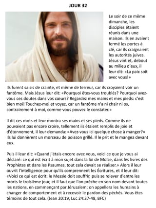 Ils furent saisis de crainte, et même de terreur, car ils croyaient voir un
fantôme. Mais Jésus leur dit: «Pourquoi êtes-vous troublés? Pourquoi avez-
vous ces doutes dans vos cœurs? Regardez mes mains et mes pieds: c'est
bien moi! Touchez-moi et voyez, car un fantôme n'a ni chair ni os,
contrairement à moi, comme vous pouvez le constater.»
Il dit ces mots et leur montra ses mains et ses pieds. Comme ils ne
pouvaient pas encore croire, tellement ils étaient remplis de joie et
d'étonnement, il leur demanda: «Avez-vous ici quelque chose à manger?»
Ils lui donnèrent un morceau de poisson grillé. Il le prit et le mangea devant
eux.
Puis il leur dit: «Quand j'étais encore avec vous, voici ce que je vous ai
déclaré: ce qui est écrit à mon sujet dans la loi de Moïse, dans les livres des
Prophètes et dans les Psaumes, tout cela devait se réaliser.» Alors il leur
ouvrit l'intelligence pour qu'ils comprennent les Écritures, et il leur dit:
«Voici ce qui est écrit: le Messie doit souffrir, puis se relever d'entre les
morts le troisième jour, et il faut que l'on prêche en son nom devant toutes
les nations, en commençant par Jérusalem; on appellera les humains à
changer de comportement et à recevoir le pardon des péchés. Vous êtes
témoins de tout cela. (Jean 20:19, Luc 24:37-48, BFC)
JOUR 32
Le soir de ce même
dimanche, les
disciples étaient
réunis dans une
maison. Ils en avaient
fermé les portes à
clé, car ils craignaient
les autorités juives.
Jésus vint et, debout
au milieu d'eux, il
leur dit: «La paix soit
avec vous!»
 