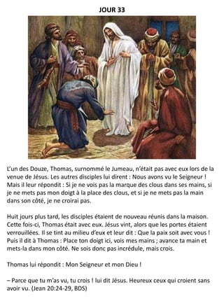 L’un des Douze, Thomas, surnommé le Jumeau, n’était pas avec eux lors de la
venue de Jésus. Les autres disciples lui dirent : Nous avons vu le Seigneur !
Mais il leur répondit : Si je ne vois pas la marque des clous dans ses mains, si
je ne mets pas mon doigt à la place des clous, et si je ne mets pas la main
dans son côté, je ne croirai pas.
Huit jours plus tard, les disciples étaient de nouveau réunis dans la maison.
Cette fois-ci, Thomas était avec eux. Jésus vint, alors que les portes étaient
verrouillées. Il se tint au milieu d’eux et leur dit : Que la paix soit avec vous !
Puis il dit à Thomas : Place ton doigt ici, vois mes mains ; avance ta main et
mets-la dans mon côté. Ne sois donc pas incrédule, mais crois.
Thomas lui répondit : Mon Seigneur et mon Dieu !
– Parce que tu m’as vu, tu crois ! lui dit Jésus. Heureux ceux qui croient sans
avoir vu. (Jean 20:24-29, BDS)
JOUR 33
 