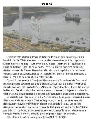 Quelque temps après, Jésus se montra de nouveau à ses disciples, au
bord du lac de Tibériade. Voici dans quelles circonstances il leur apparut:
Simon Pierre, Thomas – surnommé le Jumeau –, Nathanaël – qui était de
Cana en Galilée –, les fils de Zébédée, et deux autres disciples de Jésus,
étaient ensemble. Simon Pierre leur dit: «Je vais à la pêche.» Ils lui dirent:
«Nous aussi, nous allons avec toi.» Ils partirent donc et montèrent dans la
barque. Mais ils ne prirent rien cette nuit-là.
Quand il commença à faire jour, Jésus se tenait là, au bord de l'eau, mais
les disciples ne savaient pas que c'était lui. Jésus leur dit alors: «Avez-vous
pris du poisson, mes enfants?» – «Non», lui répondirent-ils. Il leur dit: «Jetez
le filet du côté droit de la barque et vous en trouverez.» Ils jetèrent donc le
filet, et ils n'arrivaient plus à le retirer de l'eau, tant il était plein de poissons.
Le disciple que Jésus aimait dit à Pierre: «C'est le Seigneur!» Quand Simon
Pierre entendit ces mots: «C'est le Seigneur», il remit son vêtement de
dessus, car il l'avait enlevé pour pêcher, et il se jeta à l'eau. Les autres
disciples revinrent en barque, en tirant le filet plein de poissons: ils n'étaient
pas très loin du bord, à cent mètres environ. Lorsqu'ils furent descendus à
terre, ils virent là un feu avec du poisson posé dessus, et du pain.
Jésus leur dit: «Venez manger.» (Jean 21:1-9,12, BFC)
JOUR 34
 