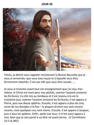 Frères, je désire vous rappeler maintenant la Bonne Nouvelle que je
vous ai annoncée, que vous avez reçue et à laquelle vous êtes
fermement attachés. C'est par elle que vous êtes sauvés. ...
Je vous ai transmis avant tout cet enseignement que j'ai reçu moi-
même: le Christ est mort pour nos péchés, comme l'avaient annoncé
les Écritures; il a été mis au tombeau et il est revenu à la vie le
troisième jour, comme l'avaient annoncé les Écritures; il est apparu à
Pierre, puis aux douze apôtres. Ensuite, il est apparu à plus de cinq
cents de ses disciples à la fois – la plupart d'entre eux sont encore
vivants, mais quelques-uns sont morts. Ensuite, il est apparu à Jacques,
puis à tous les apôtres. Enfin, après eux tous, il m'est aussi apparu à
moi, bien que je sois pareil à un être né avant terme. (1 Corinthiens
15:1-8, BFC)
JOUR 36
 