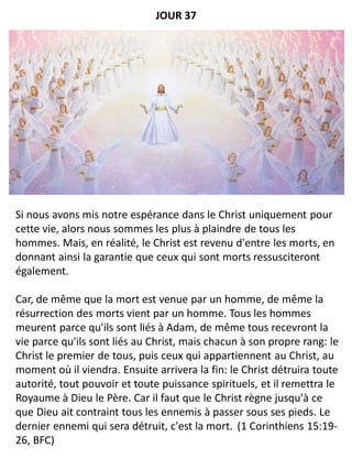 Si nous avons mis notre espérance dans le Christ uniquement pour
cette vie, alors nous sommes les plus à plaindre de tous les
hommes. Mais, en réalité, le Christ est revenu d'entre les morts, en
donnant ainsi la garantie que ceux qui sont morts ressusciteront
également.
Car, de même que la mort est venue par un homme, de même la
résurrection des morts vient par un homme. Tous les hommes
meurent parce qu'ils sont liés à Adam, de même tous recevront la
vie parce qu'ils sont liés au Christ, mais chacun à son propre rang: le
Christ le premier de tous, puis ceux qui appartiennent au Christ, au
moment où il viendra. Ensuite arrivera la fin: le Christ détruira toute
autorité, tout pouvoir et toute puissance spirituels, et il remettra le
Royaume à Dieu le Père. Car il faut que le Christ règne jusqu'à ce
que Dieu ait contraint tous les ennemis à passer sous ses pieds. Le
dernier ennemi qui sera détruit, c'est la mort. (1 Corinthiens 15:19-
26, BFC)
JOUR 37
 