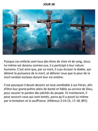 Puisque ces enfants sont tous des êtres de chair et de sang, Jésus
lui-même est devenu comme eux, il a participé à leur nature
humaine. C'est ainsi que, par sa mort, il a pu écraser le diable, qui
détient la puissance de la mort, et délivrer ceux que la peur de la
mort rendait esclaves durant leur vie entière.
C'est pourquoi il devait devenir en tout semblable à ses frères, afin
d'être leur grand-prêtre plein de bonté et fidèle au service de Dieu,
pour assurer le pardon des péchés du peuple. Et maintenant, il
peut secourir ceux qui sont tentés, parce qu'il a passé lui-même
par la tentation et la souffrance. (Hébreux 2:14-15, 17-18, BFC)
JOUR 38
 