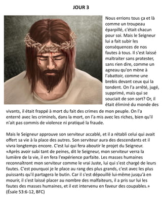 vivants, il était frappé à mort du fait des crimes de mon peuple. On l'a
enterré avec les criminels, dans la mort, on l'a mis avec les riches, bien qu'il
n'ait pas commis de violence ni pratiqué la fraude.
Mais le Seigneur approuve son serviteur accablé, et il a rétabli celui qui avait
offert sa vie à la place des autres. Son serviteur aura des descendants et il
vivra longtemps encore. C'est lui qui fera aboutir le projet du Seigneur.
«Après avoir subi tant de peines, dit le Seigneur, mon serviteur verra la
lumière de la vie, il en fera l'expérience parfaite. Les masses humaines
reconnaîtront mon serviteur comme le vrai Juste, lui qui s'est chargé de leurs
fautes. C'est pourquoi je le place au rang des plus grands, c'est avec les plus
puissants qu'il partagera le butin. Car il s'est dépouillé lui-même jusqu'à en
mourir, il s'est laissé placer au nombre des malfaiteurs, il a pris sur lui les
fautes des masses humaines, et il est intervenu en faveur des coupables.»
(Ésaïe 53:6-12, BFC)
JOUR 3
Nous errions tous ça et là
comme un troupeau
éparpillé, c'était chacun
pour soi. Mais le Seigneur
lui a fait subir les
conséquences de nos
fautes à tous. Il s'est laissé
maltraiter sans protester,
sans rien dire, comme un
agneau qu'on mène à
l'abattoir, comme une
brebis devant ceux qui la
tondent. On l'a arrêté, jugé,
supprimé, mais qui se
souciait de son sort? Or, il
était éliminé du monde des
 