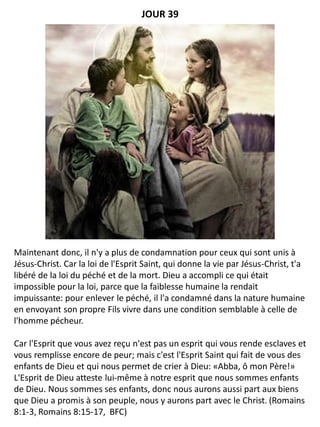 Maintenant donc, il n'y a plus de condamnation pour ceux qui sont unis à
Jésus-Christ. Car la loi de l'Esprit Saint, qui donne la vie par Jésus-Christ, t'a
libéré de la loi du péché et de la mort. Dieu a accompli ce qui était
impossible pour la loi, parce que la faiblesse humaine la rendait
impuissante: pour enlever le péché, il l'a condamné dans la nature humaine
en envoyant son propre Fils vivre dans une condition semblable à celle de
l'homme pécheur.
Car l'Esprit que vous avez reçu n'est pas un esprit qui vous rende esclaves et
vous remplisse encore de peur; mais c'est l'Esprit Saint qui fait de vous des
enfants de Dieu et qui nous permet de crier à Dieu: «Abba, ô mon Père!»
L'Esprit de Dieu atteste lui-même à notre esprit que nous sommes enfants
de Dieu. Nous sommes ses enfants, donc nous aurons aussi part aux biens
que Dieu a promis à son peuple, nous y aurons part avec le Christ. (Romains
8:1-3, Romains 8:15-17, BFC)
JOUR 39
 