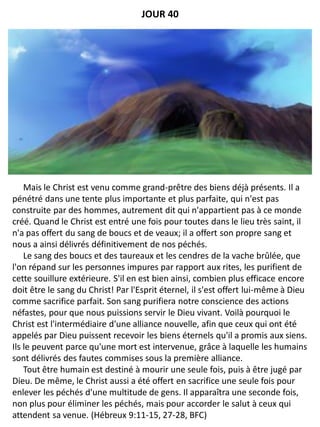 Mais le Christ est venu comme grand-prêtre des biens déjà présents. Il a
pénétré dans une tente plus importante et plus parfaite, qui n'est pas
construite par des hommes, autrement dit qui n'appartient pas à ce monde
créé. Quand le Christ est entré une fois pour toutes dans le lieu très saint, il
n'a pas offert du sang de boucs et de veaux; il a offert son propre sang et
nous a ainsi délivrés définitivement de nos péchés.
Le sang des boucs et des taureaux et les cendres de la vache brûlée, que
l'on répand sur les personnes impures par rapport aux rites, les purifient de
cette souillure extérieure. S'il en est bien ainsi, combien plus efficace encore
doit être le sang du Christ! Par l'Esprit éternel, il s'est offert lui-même à Dieu
comme sacrifice parfait. Son sang purifiera notre conscience des actions
néfastes, pour que nous puissions servir le Dieu vivant. Voilà pourquoi le
Christ est l'intermédiaire d'une alliance nouvelle, afin que ceux qui ont été
appelés par Dieu puissent recevoir les biens éternels qu'il a promis aux siens.
Ils le peuvent parce qu'une mort est intervenue, grâce à laquelle les humains
sont délivrés des fautes commises sous la première alliance.
Tout être humain est destiné à mourir une seule fois, puis à être jugé par
Dieu. De même, le Christ aussi a été offert en sacrifice une seule fois pour
enlever les péchés d'une multitude de gens. Il apparaîtra une seconde fois,
non plus pour éliminer les péchés, mais pour accorder le salut à ceux qui
attendent sa venue. (Hébreux 9:11-15, 27-28, BFC)
JOUR 40
 