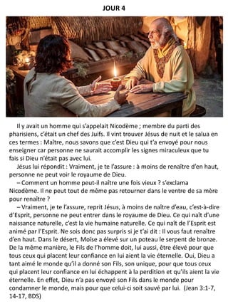 Il y avait un homme qui s’appelait Nicodème ; membre du parti des
pharisiens, c’était un chef des Juifs. Il vint trouver Jésus de nuit et le salua en
ces termes : Maître, nous savons que c’est Dieu qui t’a envoyé pour nous
enseigner car personne ne saurait accomplir les signes miraculeux que tu
fais si Dieu n’était pas avec lui.
Jésus lui répondit : Vraiment, je te l’assure : à moins de renaître d’en haut,
personne ne peut voir le royaume de Dieu.
– Comment un homme peut-il naître une fois vieux ? s’exclama
Nicodème. Il ne peut tout de même pas retourner dans le ventre de sa mère
pour renaître ?
– Vraiment, je te l’assure, reprit Jésus, à moins de naître d’eau, c’est-à-dire
d’Esprit, personne ne peut entrer dans le royaume de Dieu. Ce qui naît d’une
naissance naturelle, c’est la vie humaine naturelle. Ce qui naît de l’Esprit est
animé par l’Esprit. Ne sois donc pas surpris si je t’ai dit : Il vous faut renaître
d’en haut. Dans le désert, Moïse a élevé sur un poteau le serpent de bronze.
De la même manière, le Fils de l’homme doit, lui aussi, être élevé pour que
tous ceux qui placent leur confiance en lui aient la vie éternelle. Oui, Dieu a
tant aimé le monde qu’il a donné son Fils, son unique, pour que tous ceux
qui placent leur confiance en lui échappent à la perdition et qu’ils aient la vie
éternelle. En effet, Dieu n’a pas envoyé son Fils dans le monde pour
condamner le monde, mais pour que celui-ci soit sauvé par lui. (Jean 3:1-7,
14-17, BDS)
JOUR 4
 
