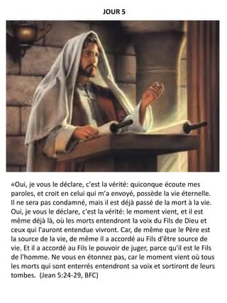 «Oui, je vous le déclare, c'est la vérité: quiconque écoute mes
paroles, et croit en celui qui m'a envoyé, possède la vie éternelle.
Il ne sera pas condamné, mais il est déjà passé de la mort à la vie.
Oui, je vous le déclare, c'est la vérité: le moment vient, et il est
même déjà là, où les morts entendront la voix du Fils de Dieu et
ceux qui l'auront entendue vivront. Car, de même que le Père est
la source de la vie, de même il a accordé au Fils d'être source de
vie. Et il a accordé au Fils le pouvoir de juger, parce qu'il est le Fils
de l'homme. Ne vous en étonnez pas, car le moment vient où tous
les morts qui sont enterrés entendront sa voix et sortiront de leurs
tombes. (Jean 5:24-29, BFC)
JOUR 5
 