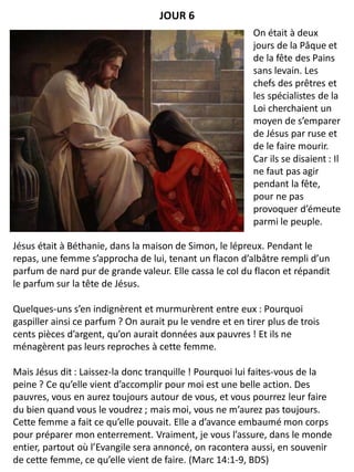 Jésus était à Béthanie, dans la maison de Simon, le lépreux. Pendant le
repas, une femme s’approcha de lui, tenant un flacon d’albâtre rempli d’un
parfum de nard pur de grande valeur. Elle cassa le col du flacon et répandit
le parfum sur la tête de Jésus.
Quelques-uns s’en indignèrent et murmurèrent entre eux : Pourquoi
gaspiller ainsi ce parfum ? On aurait pu le vendre et en tirer plus de trois
cents pièces d’argent, qu’on aurait données aux pauvres ! Et ils ne
ménagèrent pas leurs reproches à cette femme.
Mais Jésus dit : Laissez-la donc tranquille ! Pourquoi lui faites-vous de la
peine ? Ce qu’elle vient d’accomplir pour moi est une belle action. Des
pauvres, vous en aurez toujours autour de vous, et vous pourrez leur faire
du bien quand vous le voudrez ; mais moi, vous ne m’aurez pas toujours.
Cette femme a fait ce qu’elle pouvait. Elle a d’avance embaumé mon corps
pour préparer mon enterrement. Vraiment, je vous l’assure, dans le monde
entier, partout où l’Evangile sera annoncé, on racontera aussi, en souvenir
de cette femme, ce qu’elle vient de faire. (Marc 14:1-9, BDS)
JOUR 6
On était à deux
jours de la Pâque et
de la fête des Pains
sans levain. Les
chefs des prêtres et
les spécialistes de la
Loi cherchaient un
moyen de s’emparer
de Jésus par ruse et
de le faire mourir.
Car ils se disaient : Il
ne faut pas agir
pendant la fête,
pour ne pas
provoquer d’émeute
parmi le peuple.
 