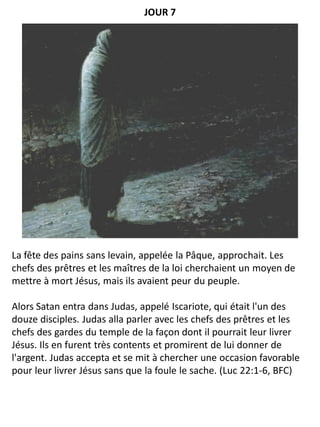+
La fête des pains sans levain, appelée la Pâque, approchait. Les
chefs des prêtres et les maîtres de la loi cherchaient un moyen de
mettre à mort Jésus, mais ils avaient peur du peuple.
Alors Satan entra dans Judas, appelé Iscariote, qui était l'un des
douze disciples. Judas alla parler avec les chefs des prêtres et les
chefs des gardes du temple de la façon dont il pourrait leur livrer
Jésus. Ils en furent très contents et promirent de lui donner de
l'argent. Judas accepta et se mit à chercher une occasion favorable
pour leur livrer Jésus sans que la foule le sache. (Luc 22:1-6, BFC)
JOUR 7
 