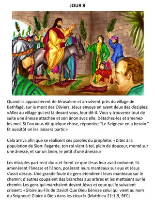 Quand ils approchèrent de Jérusalem et arrivèrent près du village de
Bethfagé, sur le mont des Oliviers, Jésus envoya en avant deux des disciples:
«Allez au village qui est là devant vous, leur dit-il. Vous y trouverez tout de
suite une ânesse attachée et son ânon avec elle. Détachez-les et amenez-
les-moi. Si l'on vous dit quelque chose, répondez: “Le Seigneur en a besoin.”
Et aussitôt on les laissera partir.»
Cela arriva afin que se réalisent ces paroles du prophète: «Dites à la
population de Sion: Regarde, ton roi vient à toi, plein de douceur, monté sur
une ânesse, et sur un ânon, le petit d'une ânesse.»
Les disciples partirent donc et firent ce que Jésus leur avait ordonné. Ils
amenèrent l'ânesse et l'ânon, posèrent leurs manteaux sur eux et Jésus
s'assit dessus. Une grande foule de gens étendirent leurs manteaux sur le
chemin; d'autres coupaient des branches aux arbres et les mettaient sur le
chemin. Les gens qui marchaient devant Jésus et ceux qui le suivaient
criaient: «Gloire au Fils de David! Que Dieu bénisse celui qui vient au nom
du Seigneur! Gloire à Dieu dans les cieux!» (Matthieu 21:1-9, BFC)
JOUR 8
 