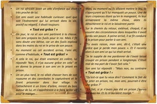 Un roi africain avait un ami d'enfance qui était très proche de lui. Cet ami avait une habitude curieuse: quel que soit l'événement qui lui arrivait dans la vie, positif ou négatif, il disait toujours:  « Tout est grâce ! » Un jour, le roi et son ami partirent à la chasse. Son ami prépara les fusils pour le roi. Mais il fit sans doute une bêtise, car un des fusils explosa dans les mains du roi et le priva de son pouce. Au moment où cet accident arriva, l'ami dit, comme d'habitude,  « Tout est grâce! » A cela le roi, qui était vraiment en colère, lui répondit 'Non, il n'ya aucune grâce en cela" et en donna la preuve à son ami en le jetant en prison. Un an plus tard, le roi allait chasser hors de son royaume et des cannibales le capturèrent et le firent prisonnier dans leur village. Ils l'attachèrent à un tronc d'arbre, mirent du bois autour de lui, et s'apprêtèrent à le faire griller vif pour le manger... Mais, au moment où ils allaient mettre le feu, ils s'aperçurent qu'il lui manquait un pouce. Une de leurs croyances étant qu'en le mangeant, ils leur arriveraient la même chose, alors ils détachèrent le roi et le laissèrent partir. Sur le chemin du retour, exténué, choqué, il se souvint des circonstances dans lesquelles il avait perdu son pouce. A peine arrivé, il se fit conduire à la prison pour parler à son ami. "Tu avais raison, mon ami, dit-il, c'était une grâce que je perde mon pouce. ». Et il raconta alors à son ami ce qui lui était arrivé.  "Je te supplie de me pardonner de t'avoir laissé croupir en prison pendant si longtemps. C'était mal de ma part de t'avoir fait cela." Son ami lui répondit : "Mais non, au contraire  « Tout est grâce !  » "Qu'est-ce que tu veux dire? Comment le fait de te jeter en prison, toi, mon ami, pourrait-il être une grâce ?" ‘’ En fait, si je n'avais pas été en prison j'aurais été avec toi. Et ils m'auraient mangé.‘’ 